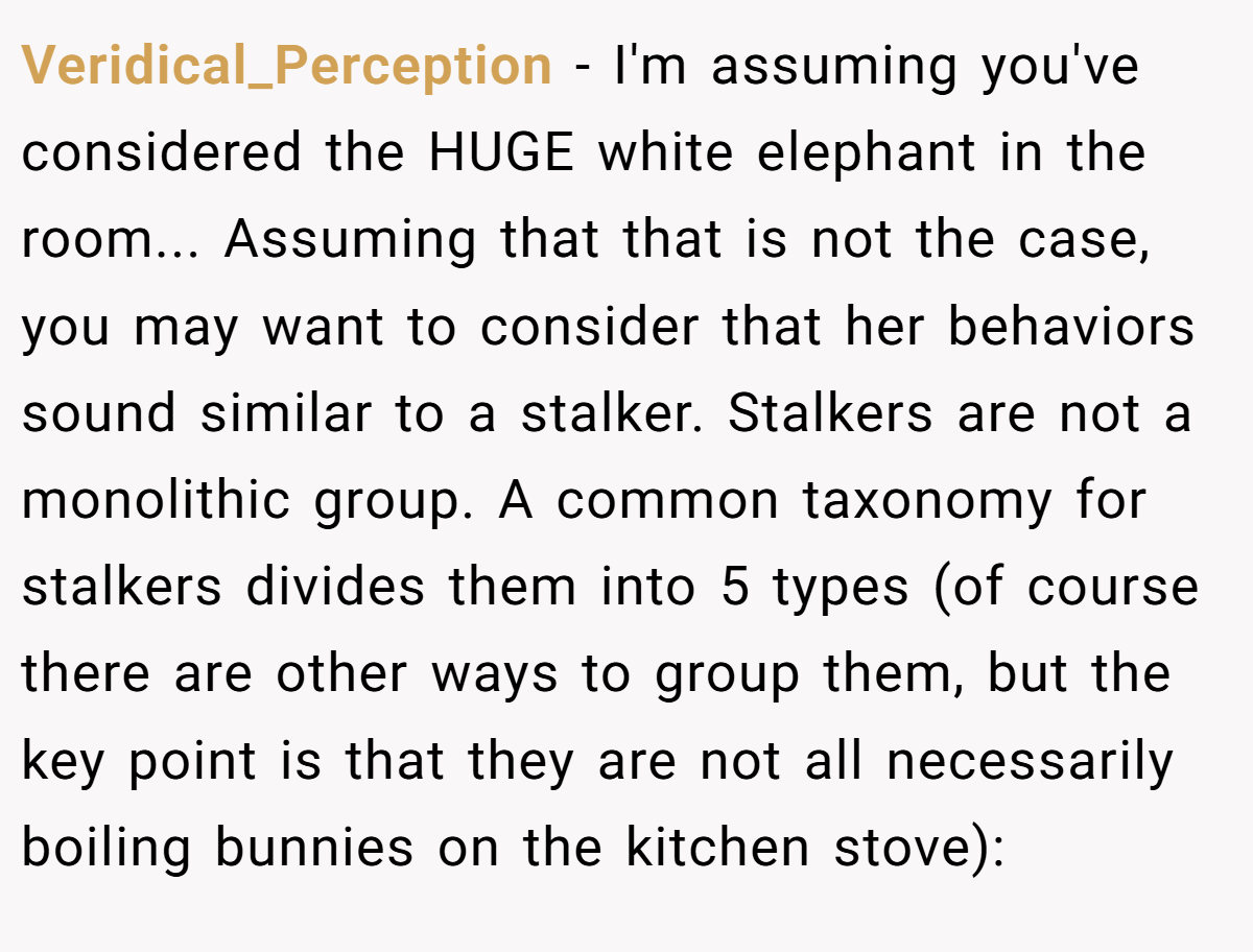 Veridical_Perception − I'm assuming you've considered the HUGE white elephant in the room... Assuming that that is not the case, you may want to consider that her behaviors sound similar to a stalker. Stalkers are not a monolithic group. A common taxonomy for stalkers divides them into 5 types (of course there are other ways to group them, but the key point is that they are not all necessarily boiling bunnies on the kitchen stove):
