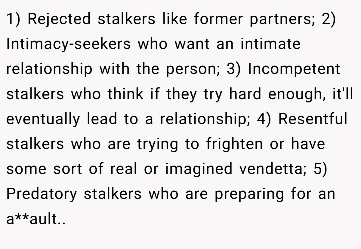 1) Rejected stalkers like former partners; 2) Intimacy-seekers who want an intimate relationship with the person; 3) Incompetent stalkers who think if they try hard enough, it'll eventually lead to a relationship; 4) Resentful stalkers who are trying to frighten or have some sort of real or imagined vendetta; 5) Predatory stalkers who are preparing for an a**ault..