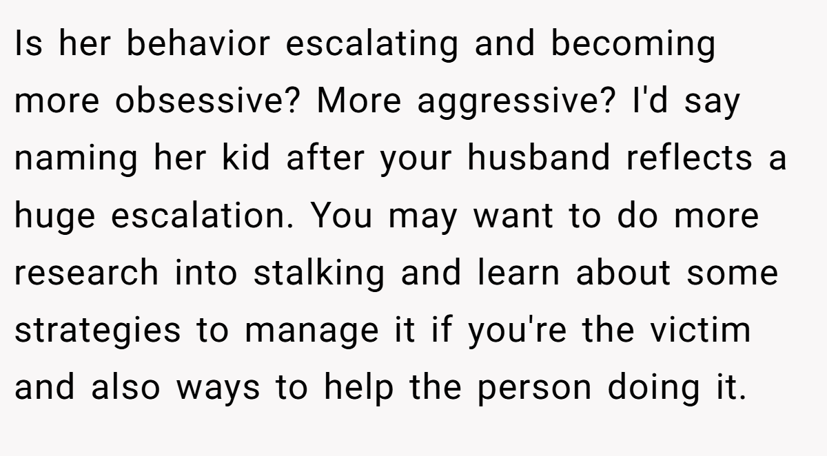 Is her behavior escalating and becoming more obsessive? More aggressive? I'd say naming her kid after your husband reflects a huge escalation. You may want to do more research into stalking and learn about some strategies to manage it if you're the victim and also ways to help the person doing it.