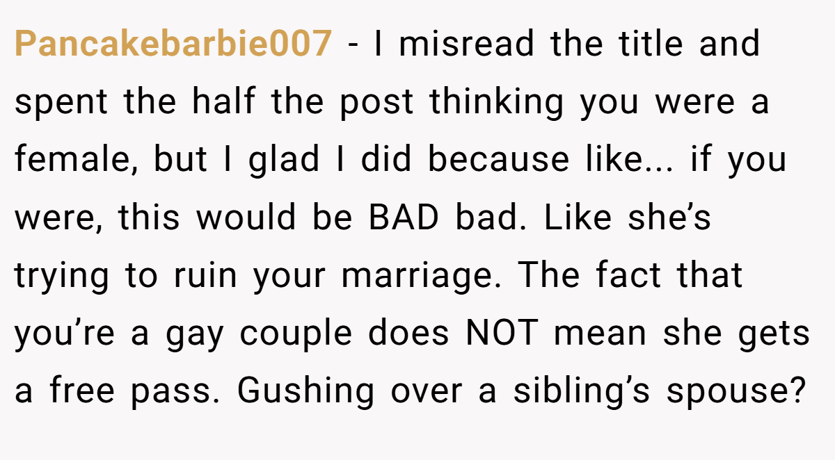 Pancakebarbie007 − I misread the title and spent the half the post thinking you were a female, but I glad I did because like... if you were, this would be BAD bad. Like she’s trying to ruin your marriage. The fact that you’re a gay couple does NOT mean she gets a free pass. Gushing over a sibling’s spouse?