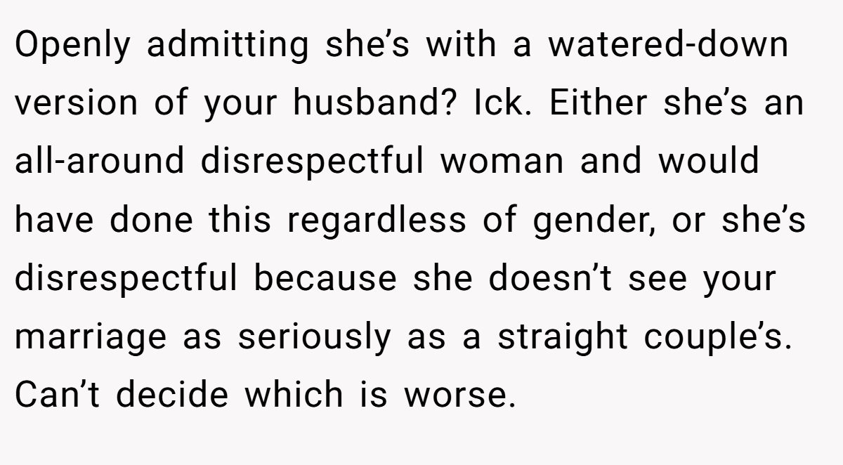 Openly admitting she’s with a watered-down version of your husband? Ick. Either she’s an all-around disrespectful woman and would have done this regardless of gender, or she’s disrespectful because she doesn’t see your marriage as seriously as a straight couple’s. Can’t decide which is worse.