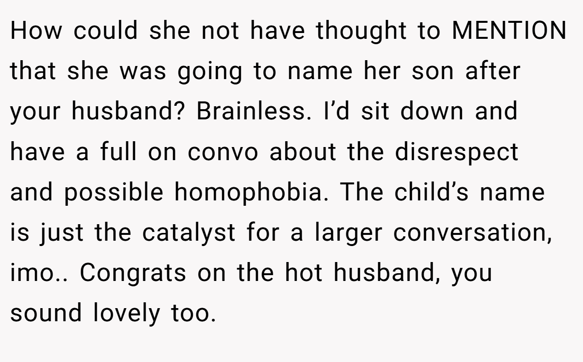 How could she not have thought to MENTION that she was going to name her son after your husband? Brainless. I’d sit down and have a full on convo about the disrespect and possible homophobia. The child’s name is just the catalyst for a larger conversation, imo.. Congrats on the hot husband, you sound lovely too.