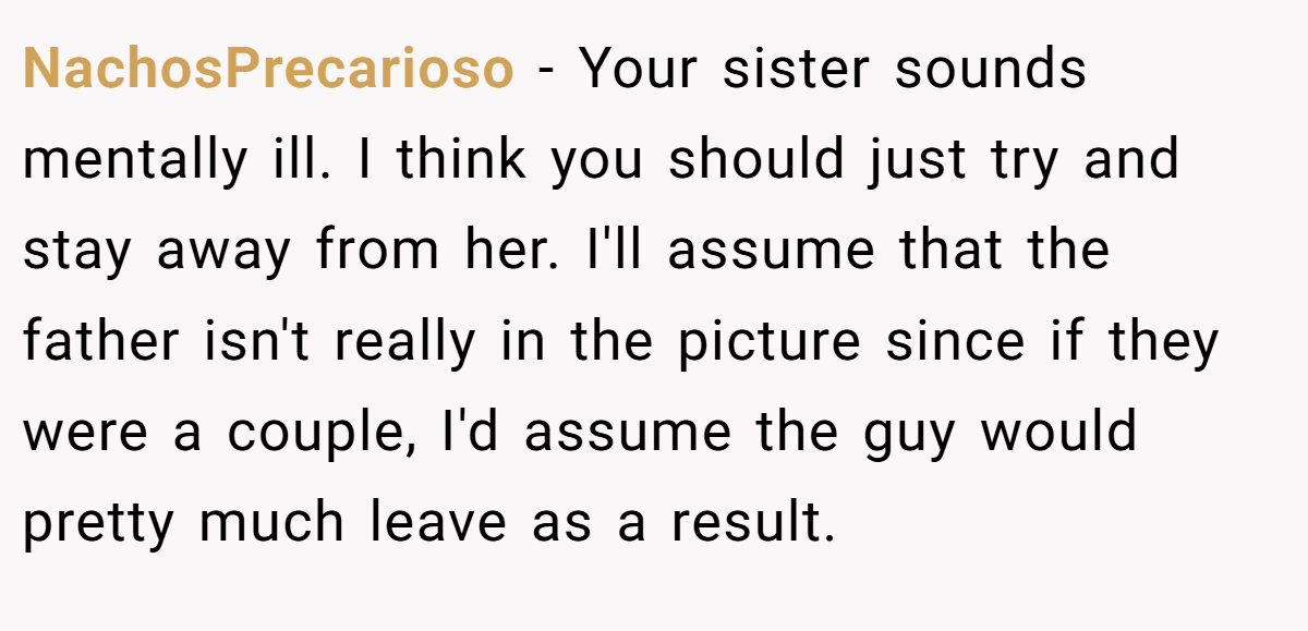 NachosPrecarioso − Your sister sounds mentally ill. I think you should just try and stay away from her. I'll assume that the father isn't really in the picture since if they were a couple, I'd assume the guy would pretty much leave as a result.