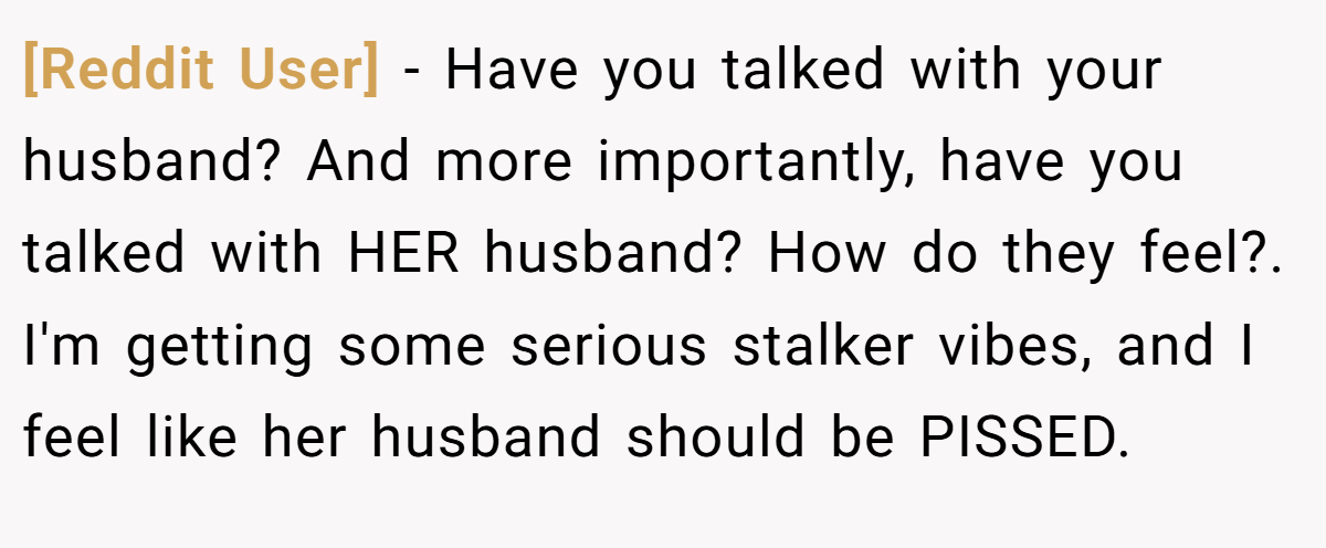 [Reddit User] − Have you talked with your husband? And more importantly, have you talked with HER husband? How do they feel?. I'm getting some serious stalker vibes, and I feel like her husband should be PISSED.