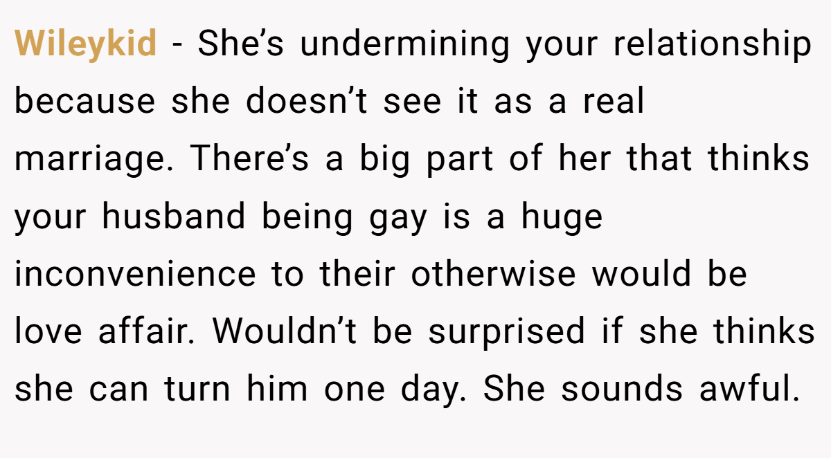 Wileykid − She’s undermining your relationship because she doesn’t see it as a real marriage. There’s a big part of her that thinks your husband being gay is a huge inconvenience to their otherwise would be love affair. Wouldn’t be surprised if she thinks she can turn him one day. She sounds awful.