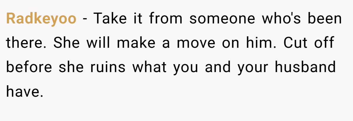 Radkeyoo − Take it from someone who's been there. She will make a move on him. Cut off before she ruins what you and your husband have.