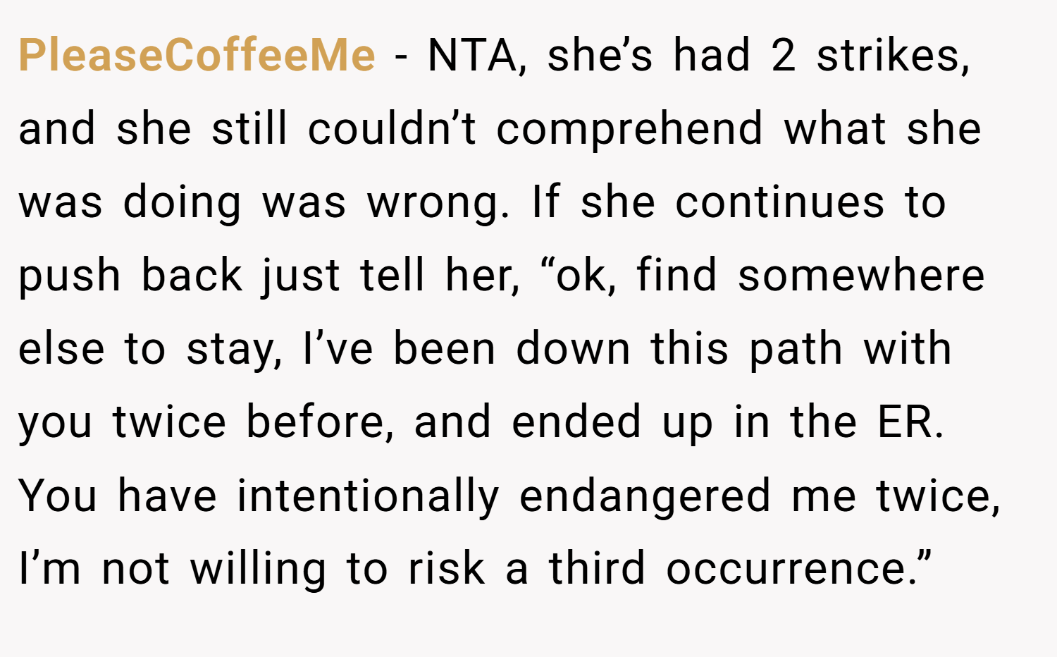 PleaseCoffeeMe − NTA, she’s had 2 strikes, and she still couldn’t comprehend what she was doing was wrong. If she continues to push back just tell her, “ok, find somewhere else to stay, I’ve been down this path with you twice before, and ended up in the ER. You have intentionally endangered me twice, I’m not willing to risk a third occurrence.”