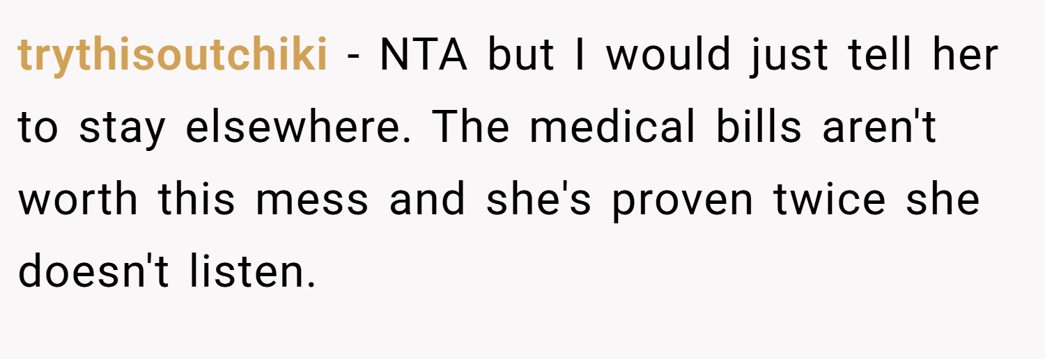 trythisoutchiki − NTA but I would just tell her to stay elsewhere. The medical bills aren't worth this mess and she's proven twice she doesn't listen.