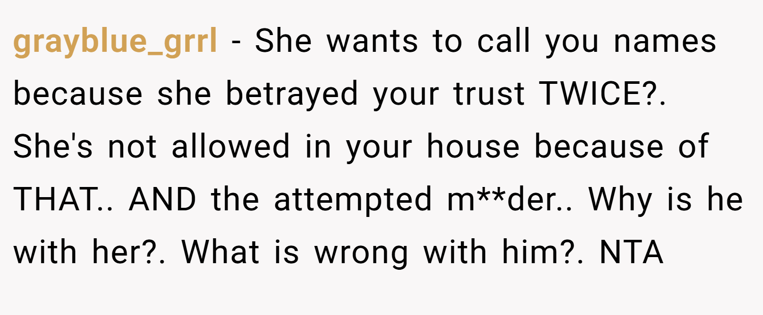 grayblue_grrl − She wants to call you names because she betrayed your trust TWICE?. She's not allowed in your house because of THAT.. AND the attempted m**der.. Why is he with her?. What is wrong with him?. NTA