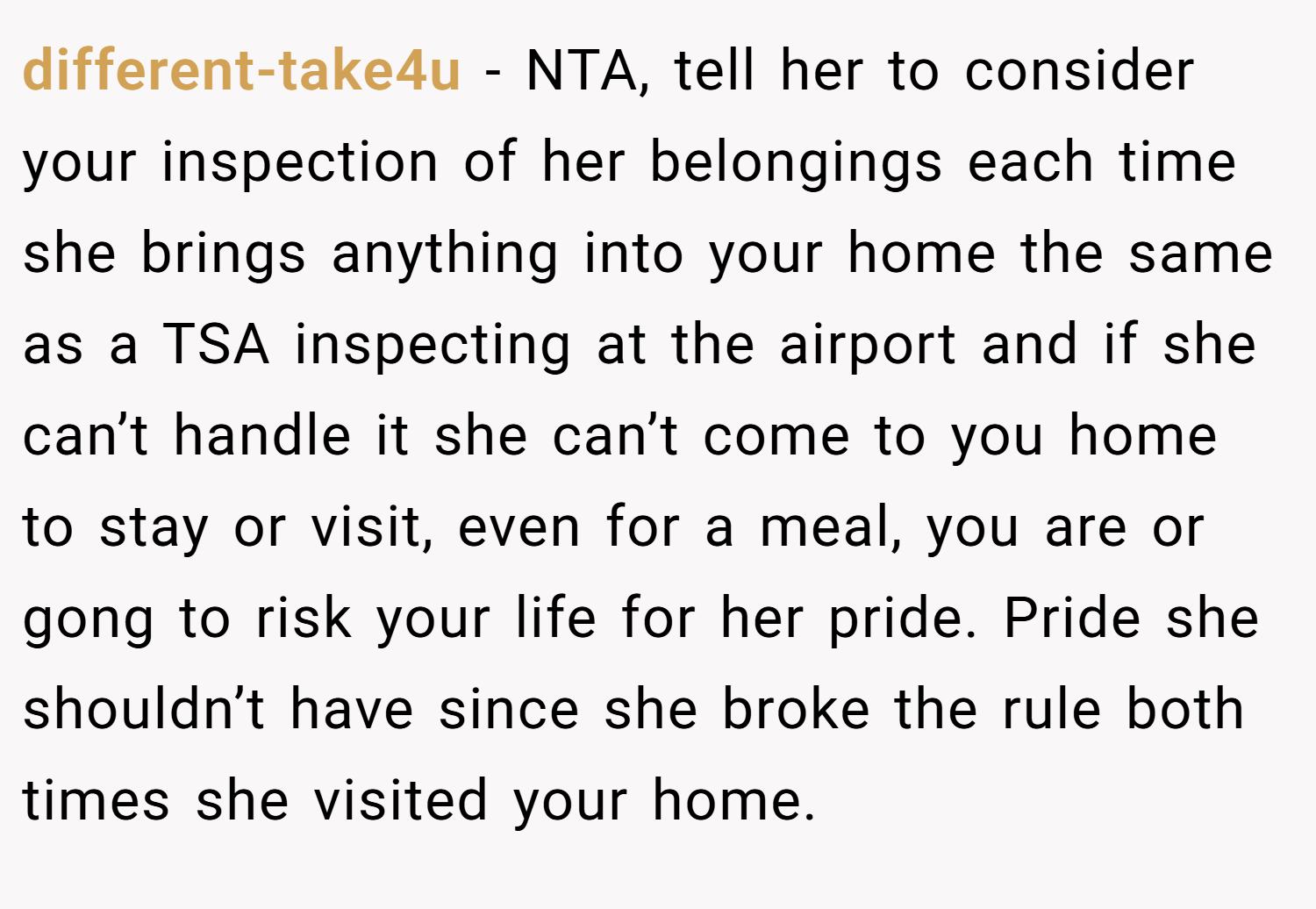 different-take4u − NTA, tell her to consider your inspection of her belongings each time she brings anything into your home the same as a TSA inspecting at the airport and if she can’t handle it she can’t come to you home to stay or visit, even for a meal, you are or gong to risk your life for her pride. Pride she shouldn’t have since she broke the rule both times she visited your home.