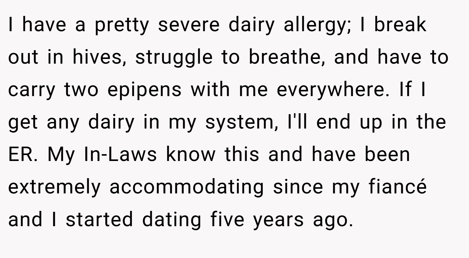 I have a pretty severe dairy allergy; I break out in hives, struggle to breathe, and have to carry two epipens with me everywhere. If I get any dairy in my system, I'll end up in the ER. My In-Laws know this and have been extremely accommodating since my fiancé and I started dating five years ago.