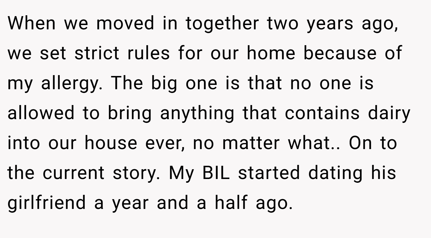 When we moved in together two years ago, we set strict rules for our home because of my allergy. The big one is that no one is allowed to bring anything that contains dairy into our house ever, no matter what.. On to the current story. My BIL started dating his girlfriend a year and a half ago.