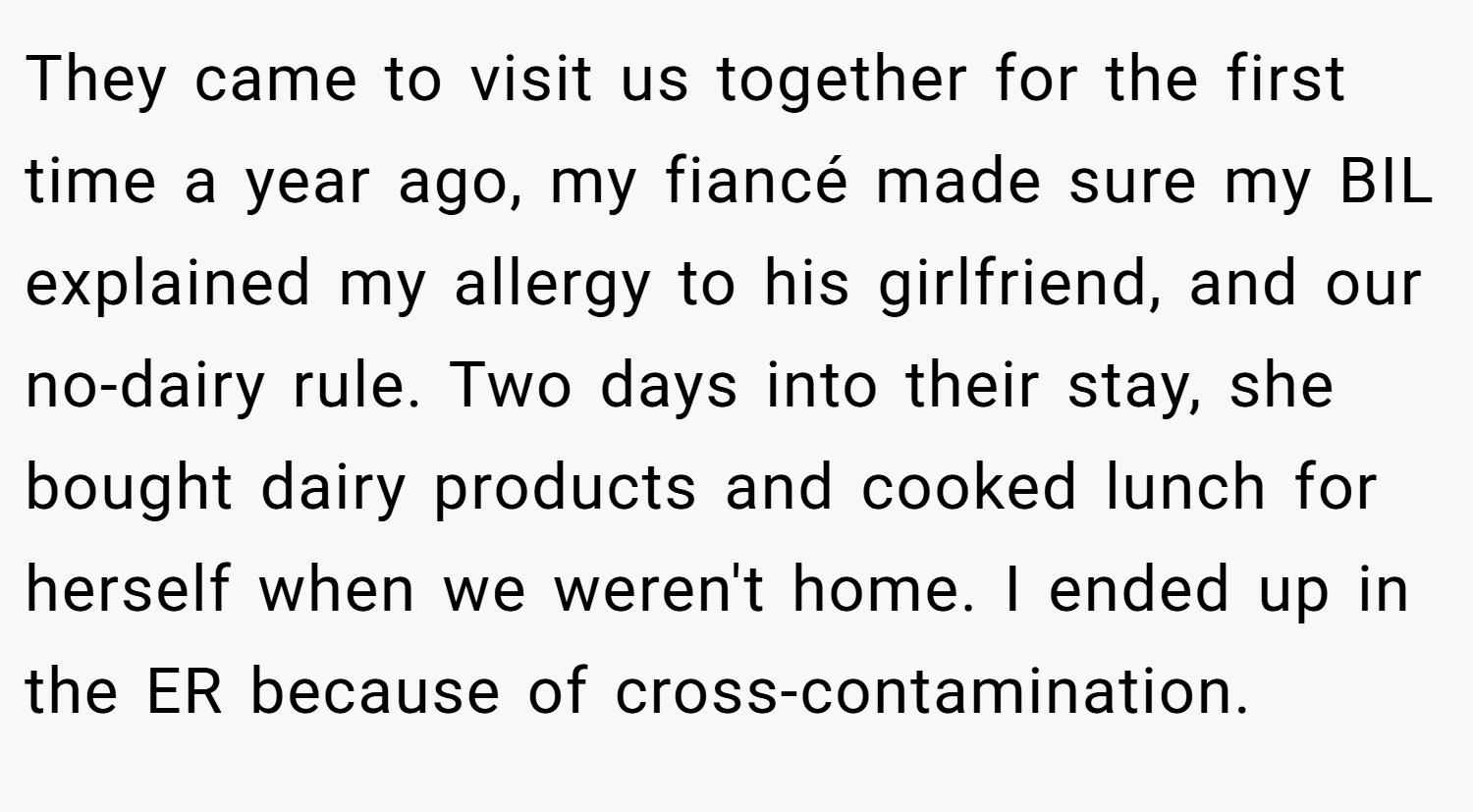 They came to visit us together for the first time a year ago, my fiancé made sure my BIL explained my allergy to his girlfriend, and our no-dairy rule. Two days into their stay, she bought dairy products and cooked lunch for herself when we weren't home. I ended up in the ER because of cross-contamination.