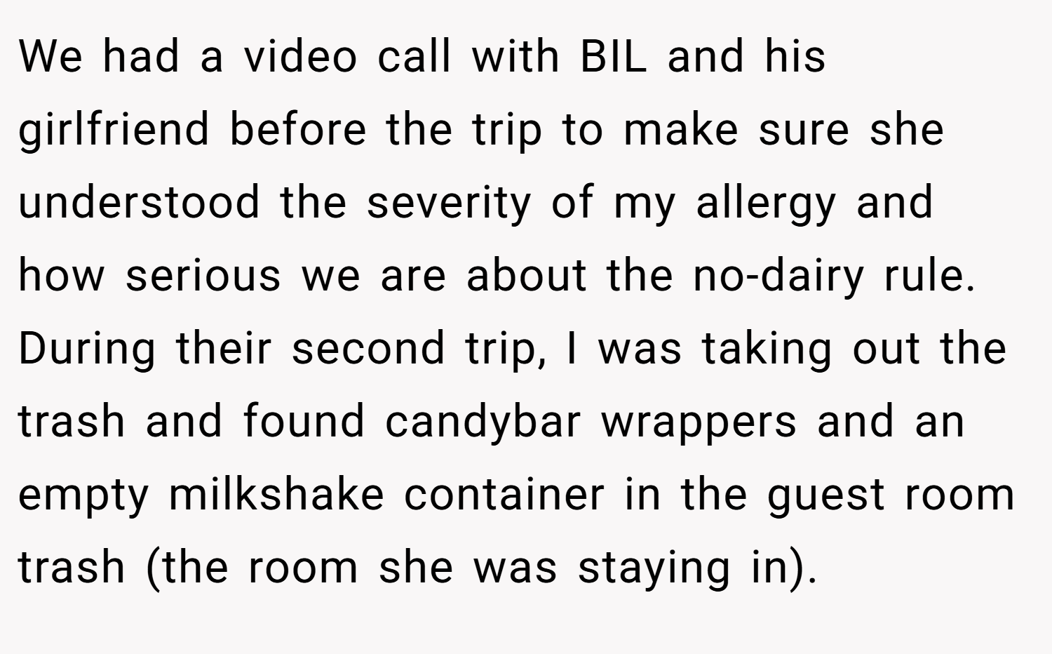 We had a video call with BIL and his girlfriend before the trip to make sure she understood the severity of my allergy and how serious we are about the no-dairy rule. During their second trip, I was taking out the trash and found candybar wrappers and an empty milkshake container in the guest room trash (the room she was staying in).