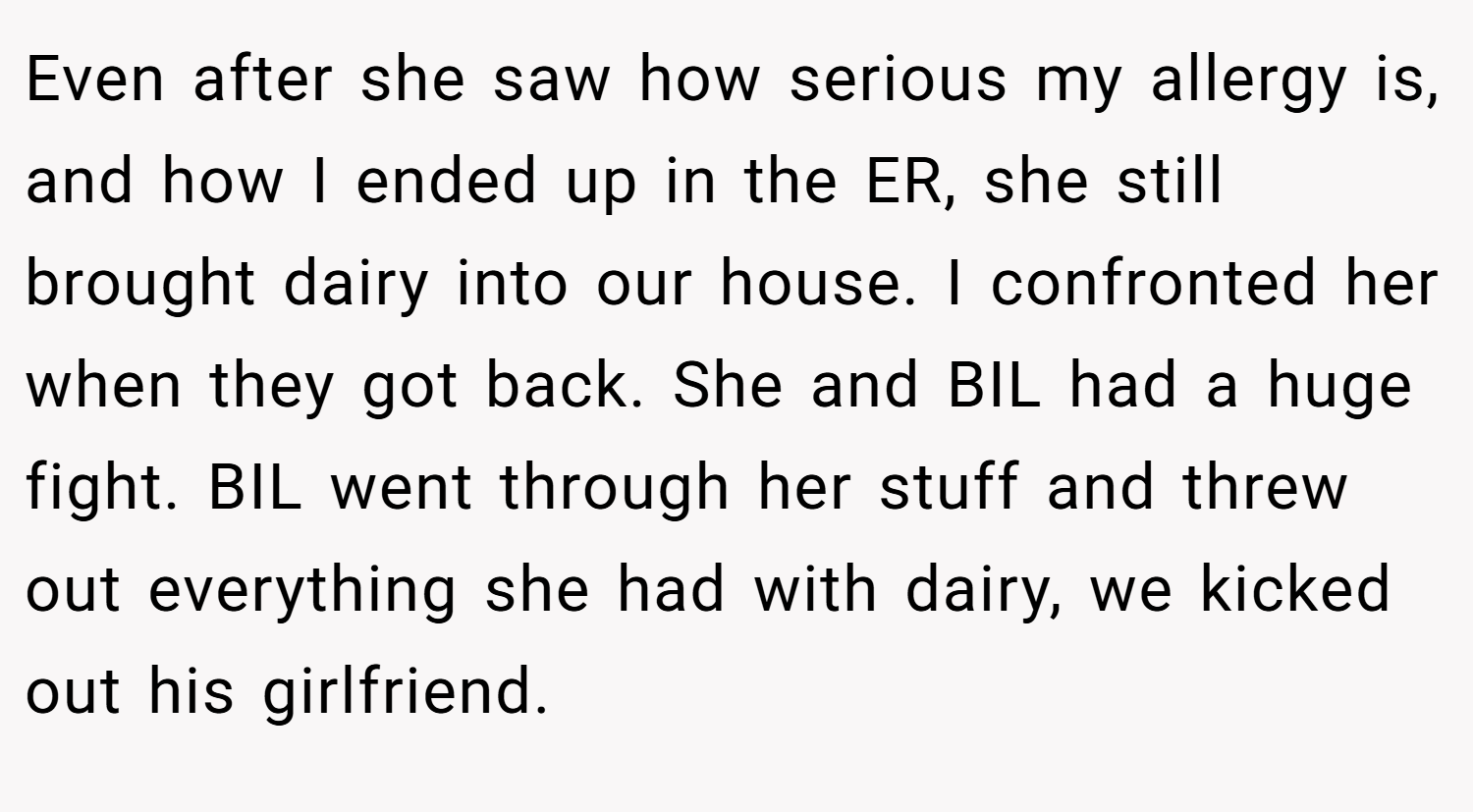 Even after she saw how serious my allergy is, and how I ended up in the ER, she still brought dairy into our house. I confronted her when they got back. She and BIL had a huge fight. BIL went through her stuff and threw out everything she had with dairy, we kicked out his girlfriend.