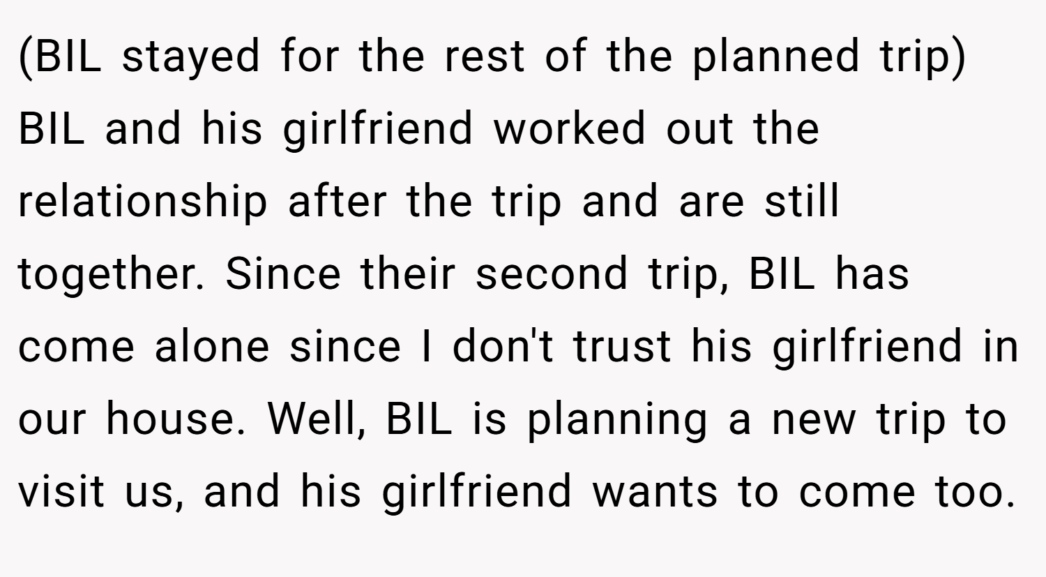 (BIL stayed for the rest of the planned trip) BIL and his girlfriend worked out the relationship after the trip and are still together. Since their second trip, BIL has come alone since I don't trust his girlfriend in our house. Well, BIL is planning a new trip to visit us, and his girlfriend wants to come too.