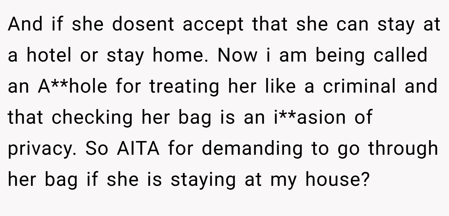 And if she dosent accept that she can stay at a hotel or stay home. Now i am being called an A**hole for treating her like a criminal and that checking her bag is an i**asion of privacy. So AITA for demanding to go through her bag if she is staying at my house?