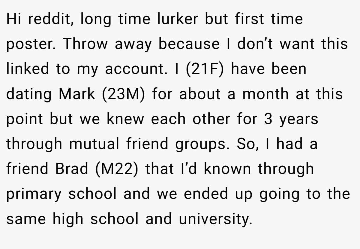 Hi reddit, long time lurker but first time poster. Throw away because I don’t want this linked to my account. I (21F) have been dating Mark (23M) for about a month at this point but we knew each other for 3 years through mutual friend groups. So, I had a friend Brad (M22) that I’d known through primary school and we ended up going to the same high school and university.