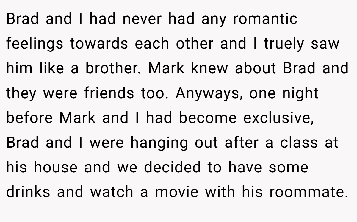 Brad and I had never had any romantic feelings towards each other and I truely saw him like a brother. Mark knew about Brad and they were friends too. Anyways, one night before Mark and I had become exclusive, Brad and I were hanging out after a class at his house and we decided to have some drinks and watch a movie with his roommate.