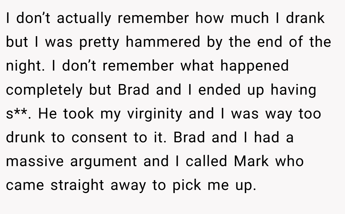 I don’t actually remember how much I drank but I was pretty hammered by the end of the night. I don’t remember what happened completely but Brad and I ended up having s**. He took my virginity and I was way too drunk to consent to it. Brad and I had a massive argument and I called Mark who came straight away to pick me up.
