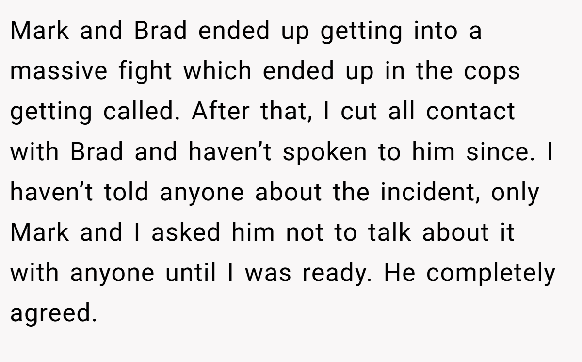 Mark and Brad ended up getting into a massive fight which ended up in the cops getting called. After that, I cut all contact with Brad and haven’t spoken to him since. I haven’t told anyone about the incident, only Mark and I asked him not to talk about it with anyone until I was ready. He completely agreed.