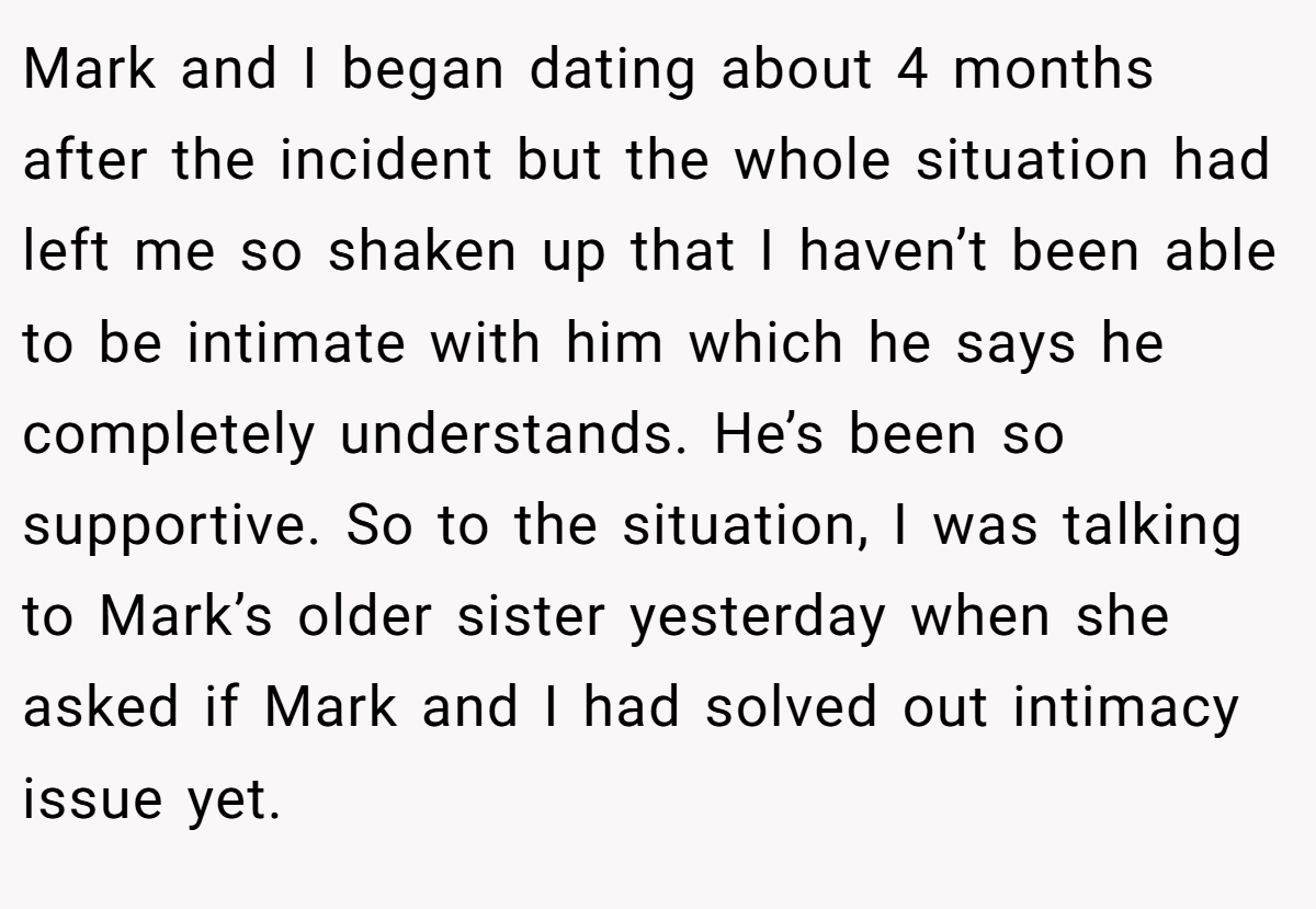 Mark and I began dating about 4 months after the incident but the whole situation had left me so shaken up that I haven’t been able to be intimate with him which he says he completely understands. He’s been so supportive. So to the situation, I was talking to Mark’s older sister yesterday when she asked if Mark and I had solved out intimacy issue yet.