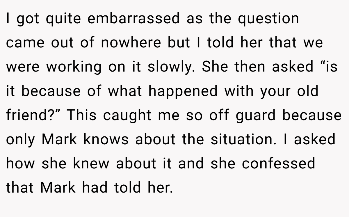 I got quite embarrassed as the question came out of nowhere but I told her that we were working on it slowly. She then asked “is it because of what happened with your old friend?” This caught me so off guard because only Mark knows about the situation. I asked how she knew about it and she confessed that Mark had told her.