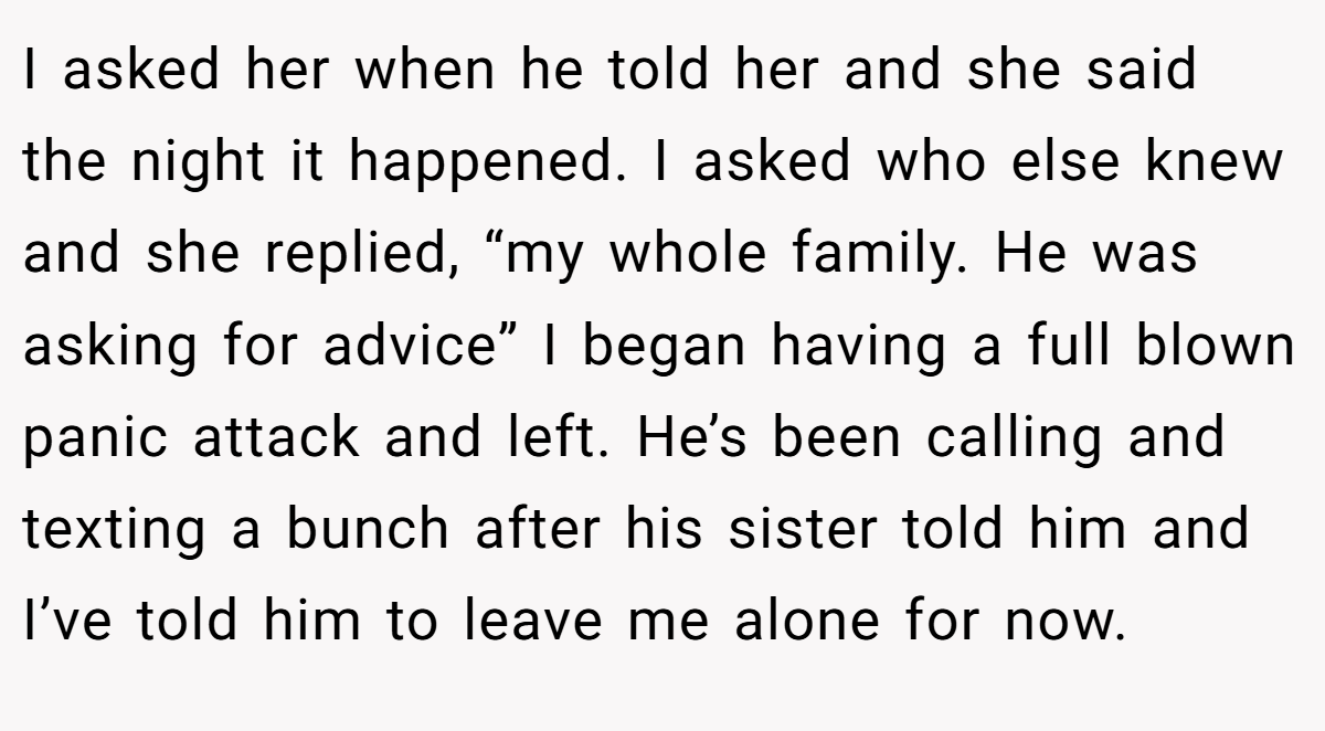 I asked her when he told her and she said the night it happened. I asked who else knew and she replied, “my whole family. He was asking for advice” I began having a full blown panic attack and left. He’s been calling and texting a bunch after his sister told him and I’ve told him to leave me alone for now.