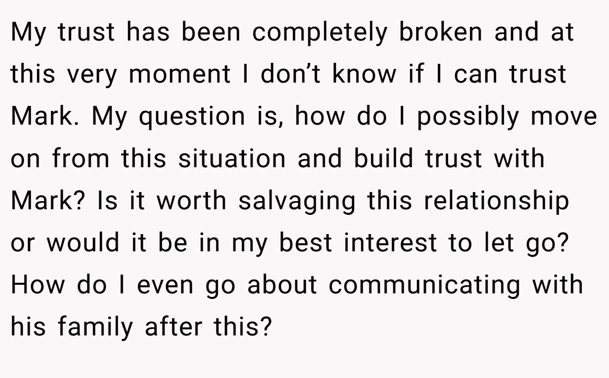 My trust has been completely broken and at this very moment I don’t know if I can trust Mark. My question is, how do I possibly move on from this situation and build trust with Mark? Is it worth salvaging this relationship or would it be in my best interest to let go? How do I even go about communicating with his family after this?