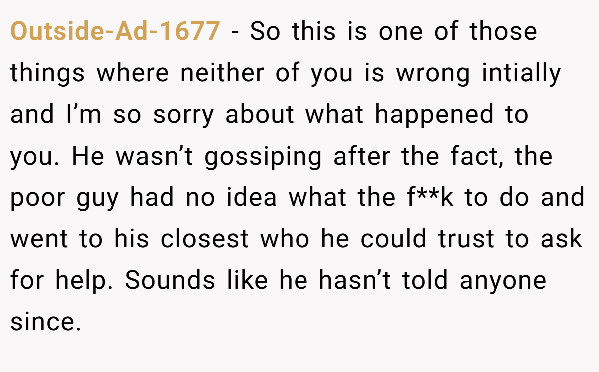 Outside-Ad-1677 − So this is one of those things where neither of you is wrong intially and I’m so sorry about what happened to you. He wasn’t gossiping after the fact, the poor guy had no idea what the f**k to do and went to his closest who he could trust to ask for help. Sounds like he hasn’t told anyone since.