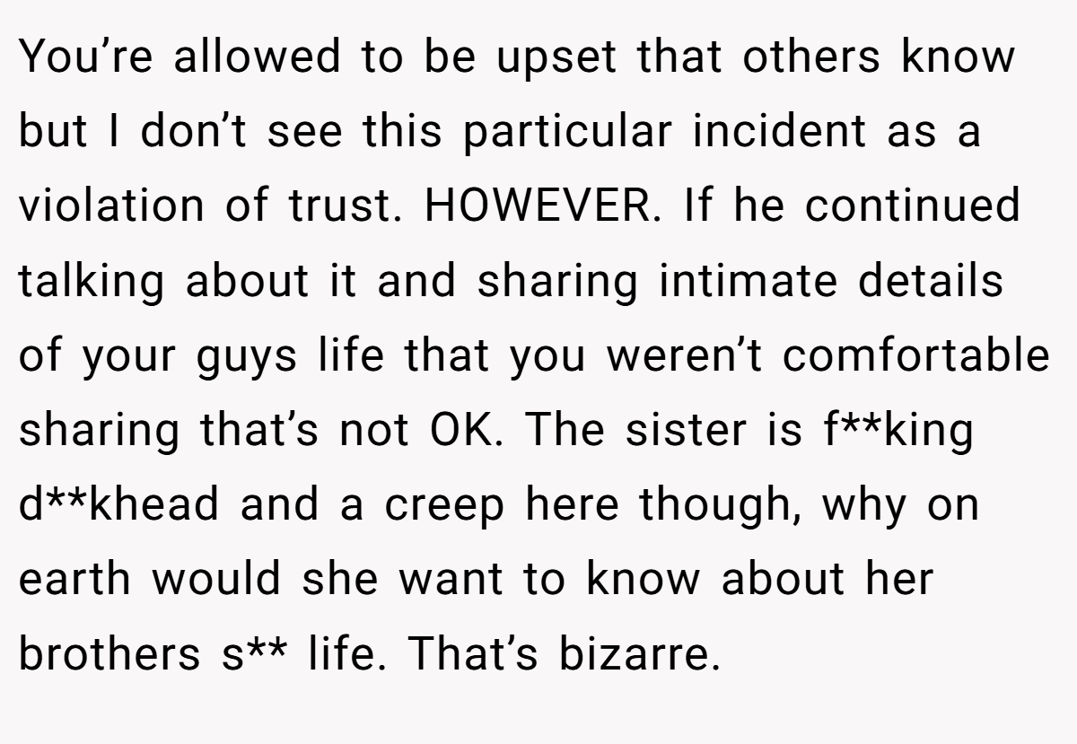 You’re allowed to be upset that others know but I don’t see this particular incident as a violation of trust. HOWEVER. If he continued talking about it and sharing intimate details of your guys life that you weren’t comfortable sharing that’s not OK. The sister is f**king d**khead and a creep here though, why on earth would she want to know about her brothers s** life. That’s bizarre.