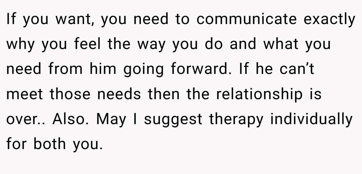If you want, you need to communicate exactly why you feel the way you do and what you need from him going forward. If he can’t meet those needs then the relationship is over.. Also. May I suggest therapy individually for both you.