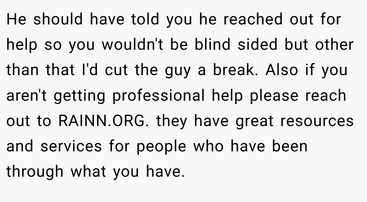 He should have told you he reached out for help so you wouldn't be blind sided but other than that I'd cut the guy a break. Also if you aren't getting professional help please reach out to RAINN.ORG. they have great resources and services for people who have been through what you have.