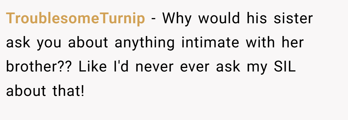 TroublesomeTurnip − Why would his sister ask you about anything intimate with her brother?? Like I'd never ever ask my SIL about that!