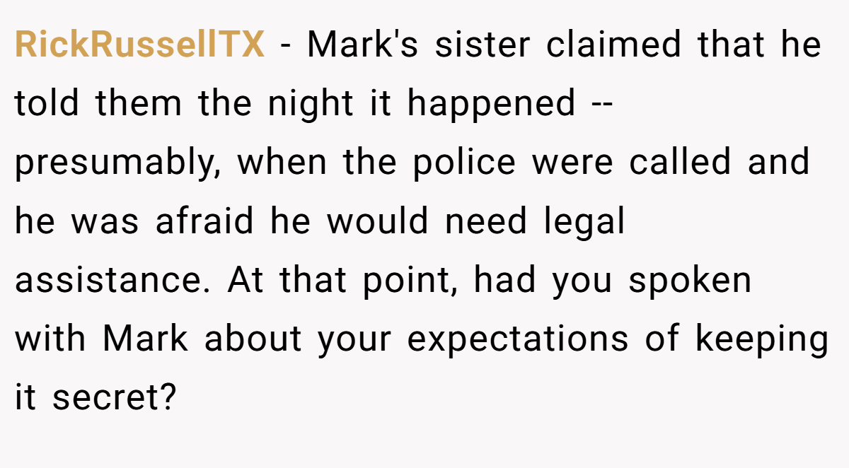 RickRussellTX − Mark's sister claimed that he told them the night it happened -- presumably, when the police were called and he was afraid he would need legal assistance. At that point, had you spoken with Mark about your expectations of keeping it secret?