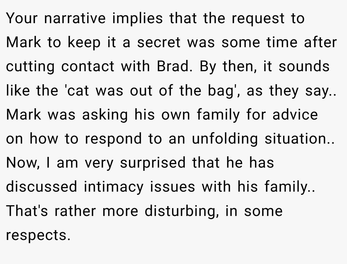 Your narrative implies that the request to Mark to keep it a secret was some time after cutting contact with Brad. By then, it sounds like the 'cat was out of the bag', as they say.. Mark was asking his own family for advice on how to respond to an unfolding situation.. Now, I am very surprised that he has discussed intimacy issues with his family.. That's rather more disturbing, in some respects.