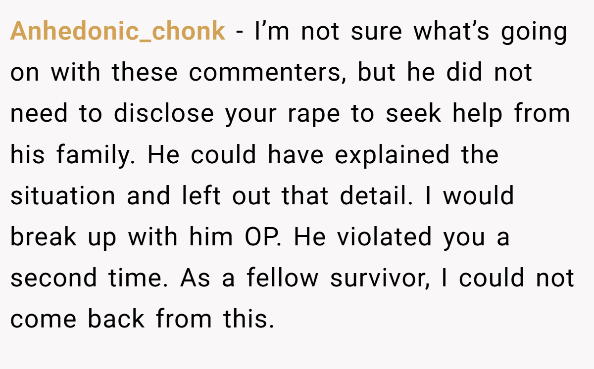 Anhedonic_chonk − I’m not sure what’s going on with these commenters, but he did not need to disclose your rape to seek help from his family. He could have explained the situation and left out that detail. I would break up with him OP. He violated you a second time. As a fellow survivor, I could not come back from this.
