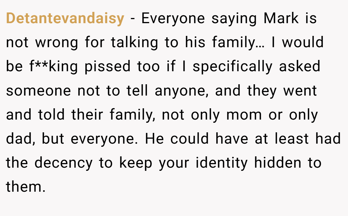 Detantevandaisy − Everyone saying Mark is not wrong for talking to his family… I would be f**king pissed too if I specifically asked someone not to tell anyone, and they went and told their family, not only mom or only dad, but everyone. He could have at least had the decency to keep your identity hidden to them.