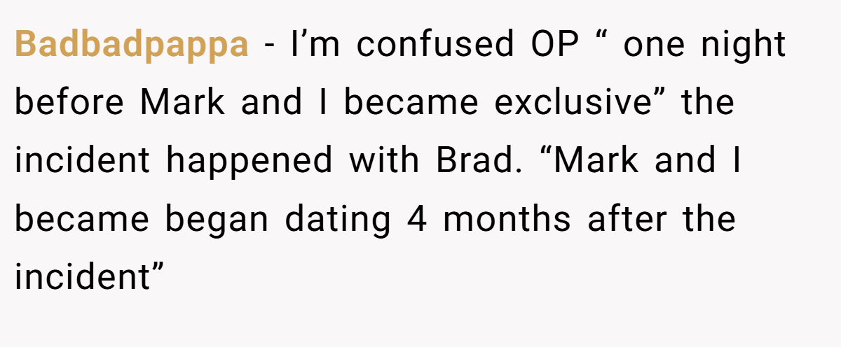 Badbadpappa − I’m confused OP “ one night before Mark and I became exclusive” the incident happened with Brad. “Mark and I became began dating 4 months after the incident”