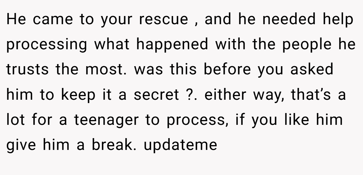 He came to your rescue , and he needed help processing what happened with the people he trusts the most. was this before you asked him to keep it a secret ?. either way, that’s a lot for a teenager to process, if you like him give him a break. updateme