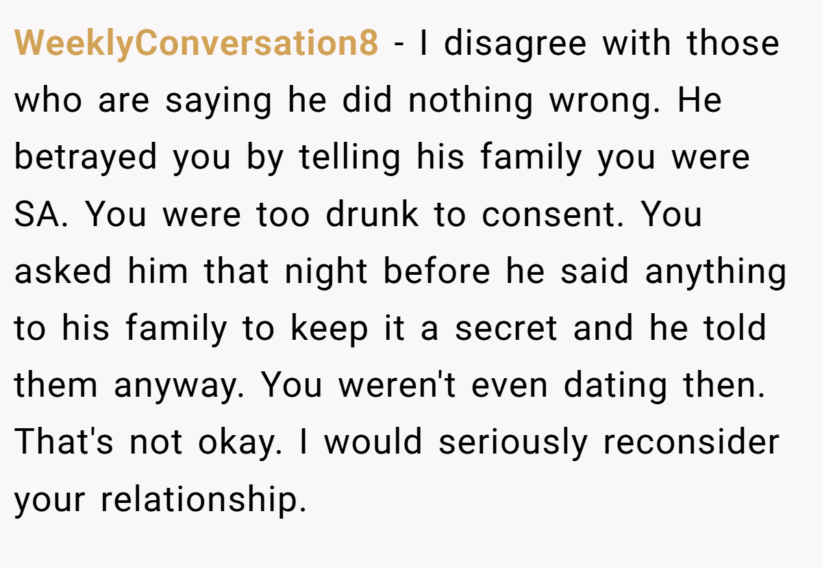 WeeklyConversation8 − I disagree with those who are saying he did nothing wrong. He betrayed you by telling his family you were SA. You were too drunk to consent. You asked him that night before he said anything to his family to keep it a secret and he told them anyway. You weren't even dating then. That's not okay. I would seriously reconsider your relationship.
