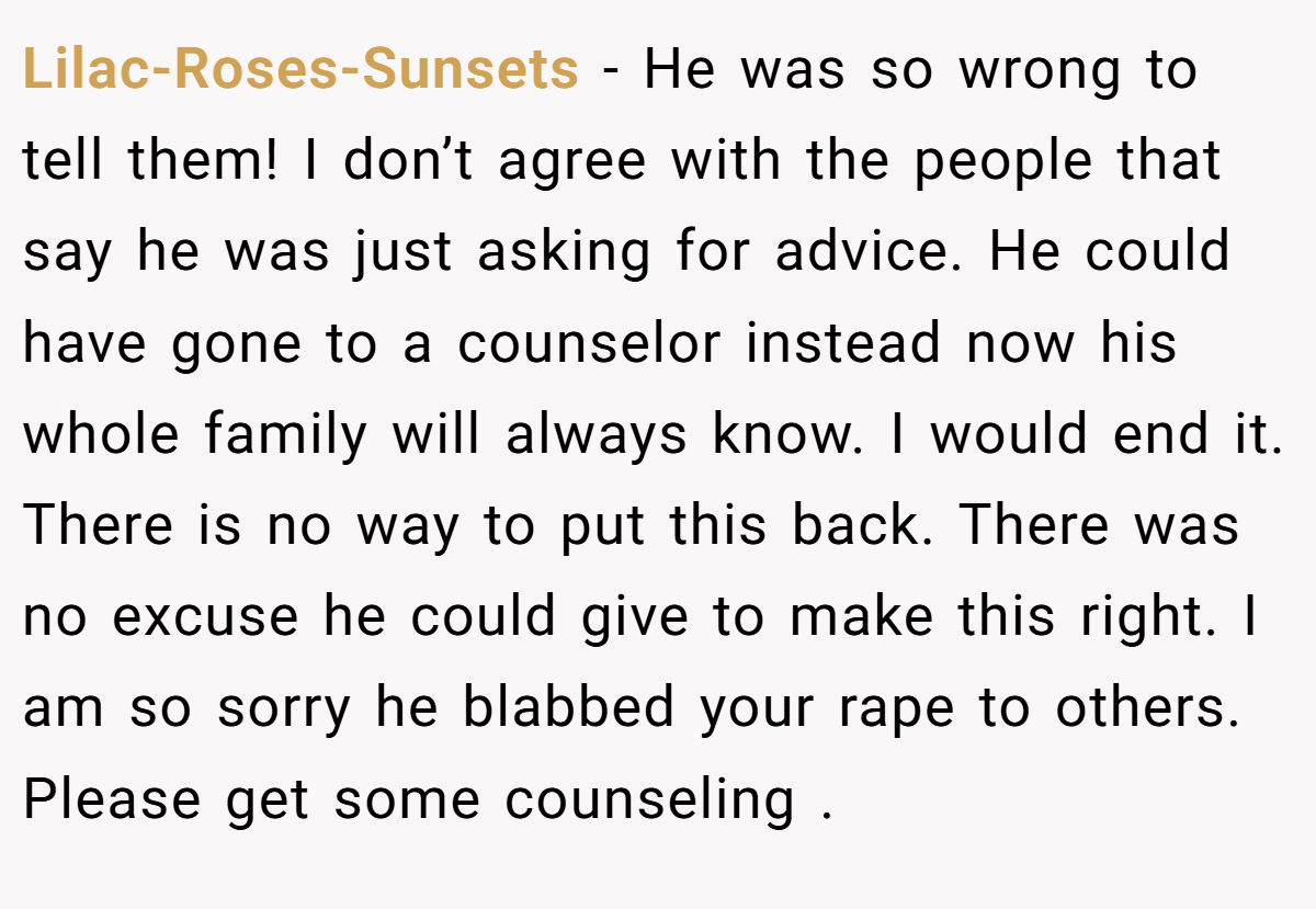 Lilac-Roses-Sunsets − He was so wrong to tell them! I don’t agree with the people that say he was just asking for advice. He could have gone to a counselor instead now his whole family will always know. I would end it. There is no way to put this back. There was no excuse he could give to make this right. I am so sorry he blabbed your rape to others. Please get some counseling .