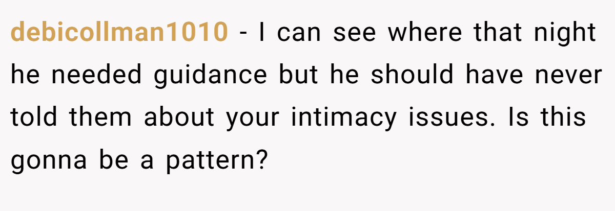 debicollman1010 − I can see where that night he needed guidance but he should have never told them about your intimacy issues. Is this gonna be a pattern?