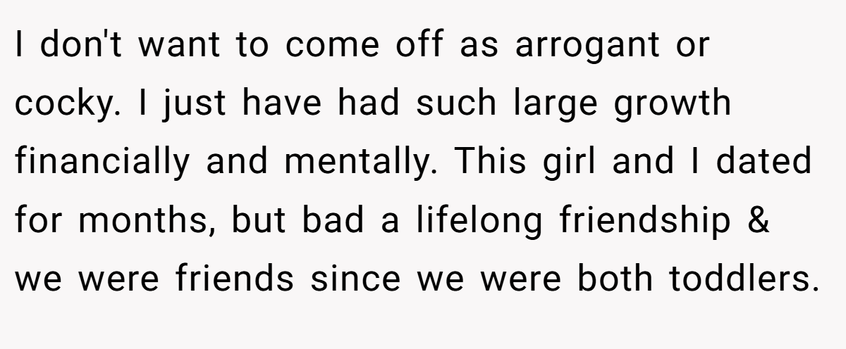 I don't want to come off as arrogant or cocky. I just have had such large growth financially and mentally. This girl and I dated for months, but bad a lifelong friendship & we were friends since we were both toddlers.