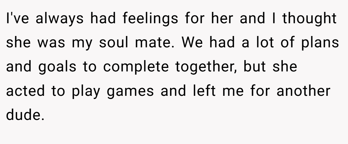 I've always had feelings for her and I thought she was my soul mate. We had a lot of plans and goals to complete together, but she acted to play games and left me for another dude.