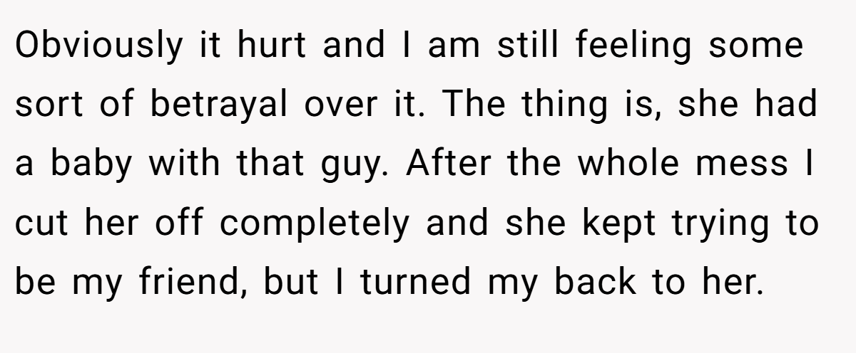 Obviously it hurt and I am still feeling some sort of betrayal over it. The thing is, she had a baby with that guy. After the whole mess I cut her off completely and she kept trying to be my friend, but I turned my back to her.