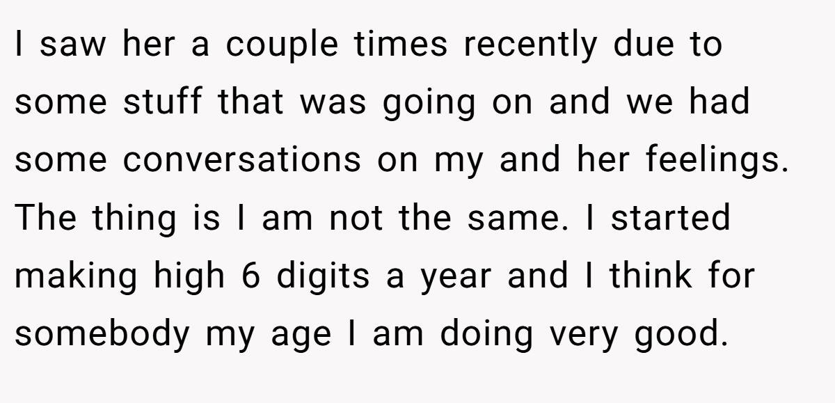 I saw her a couple times recently due to some stuff that was going on and we had some conversations on my and her feelings. The thing is I am not the same. I started making high 6 digits a year and I think for somebody my age I am doing very good.