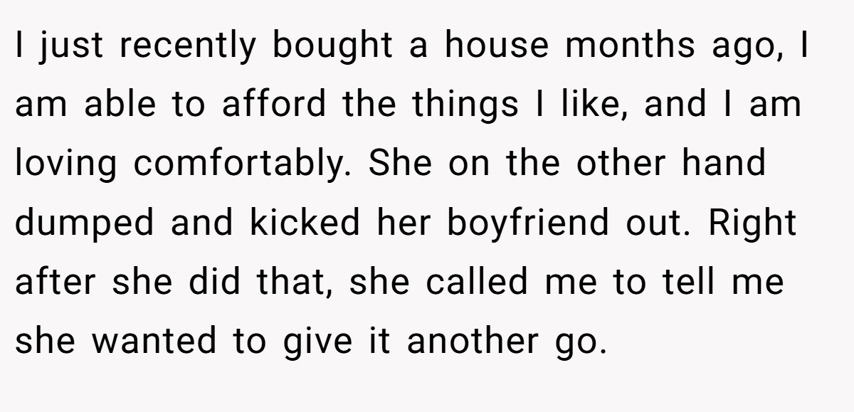 I just recently bought a house months ago, I am able to afford the things I like, and I am loving comfortably. She on the other hand dumped and kicked her boyfriend out. Right after she did that, she called me to tell me she wanted to give it another go.
