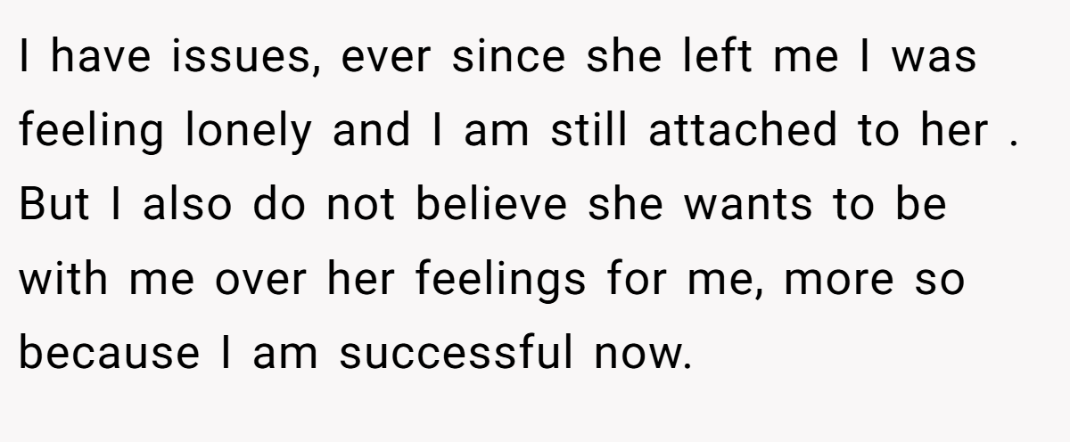 I have issues, ever since she left me I was feeling lonely and I am still attached to her . But I also do not believe she wants to be with me over her feelings for me, more so because I am successful now.