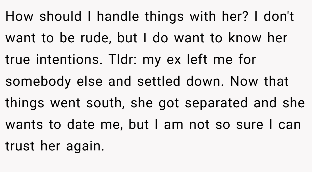How should I handle things with her? I don't want to be rude, but I do want to know her true intentions. Tldr: my ex left me for somebody else and settled down. Now that things went south, she got separated and she wants to date me, but I am not so sure I can trust her again.